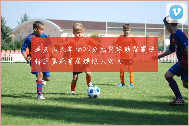 亚历山大单场50分无罚球助雷霆逆转卫冕冠军展现惊人实力