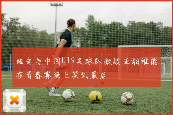 缅甸与中国U19足球队激战正酣谁能在青春赛场上笑到最后