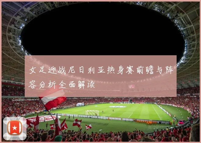 女足迎战尼日利亚热身赛前瞻与阵容分析全面解读