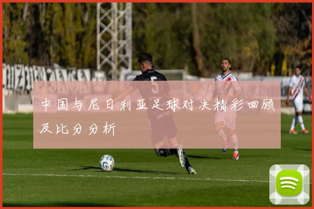 中国与尼日利亚足球对决精彩回顾及比分分析
