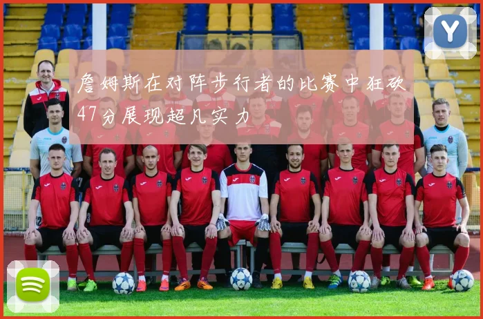 詹姆斯在对阵步行者的比赛中狂砍47分展现超凡实力