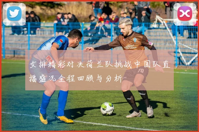 女排精彩对决荷兰队挑战中国队直播盛况全程回顾与分析