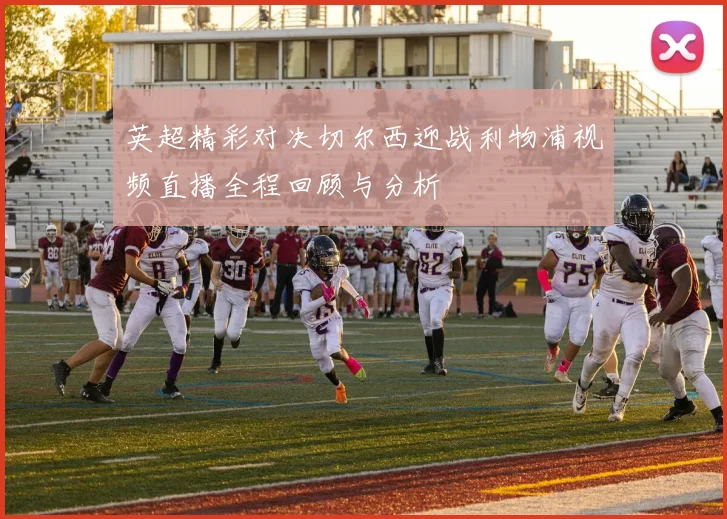英超精彩对决切尔西迎战利物浦视频直播全程回顾与分析