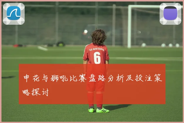 申花与狮吼比赛盘路分析及投注策略探讨