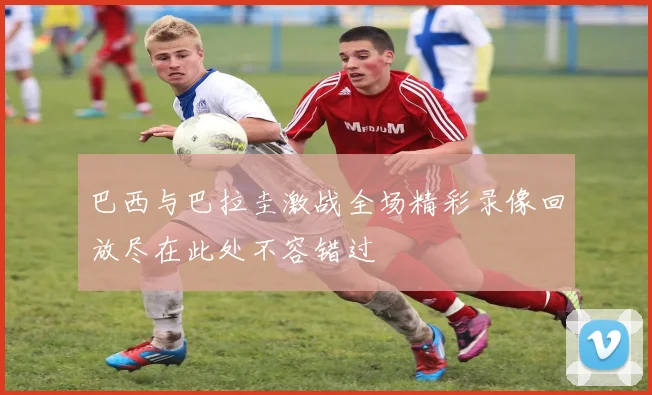 巴西与巴拉圭激战全场精彩录像回放尽在此处不容错过