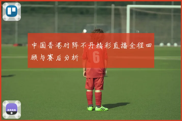 中国香港对阵不丹精彩直播全程回顾与赛后分析