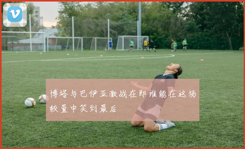 博塔与巴伊亚激战在即谁能在这场较量中笑到最后