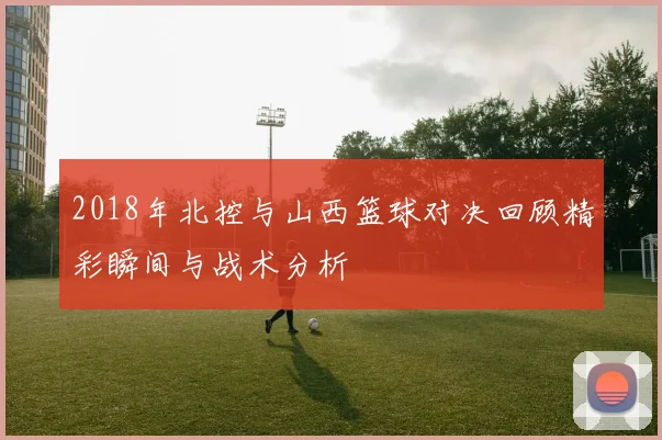 2018年北控与山西篮球对决回顾精彩瞬间与战术分析