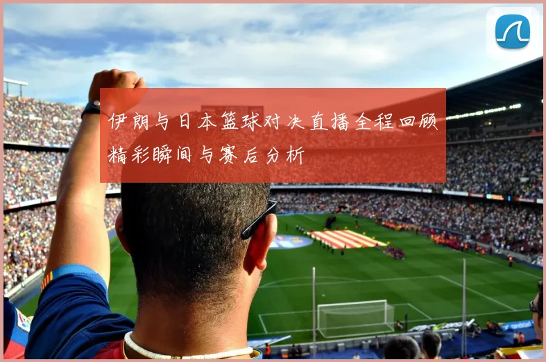 伊朗与日本篮球对决直播全程回顾精彩瞬间与赛后分析