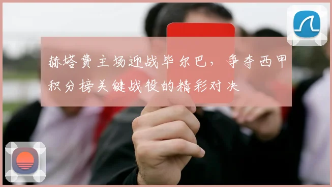 赫塔费主场迎战毕尔巴，争夺西甲积分榜关键战役的精彩对决