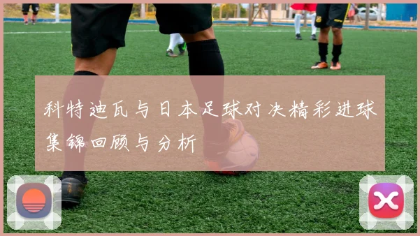 科特迪瓦与日本足球对决精彩进球集锦回顾与分析