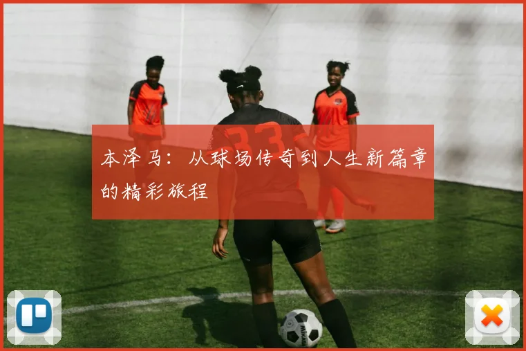 本泽马：从球场传奇到人生新篇章的精彩旅程