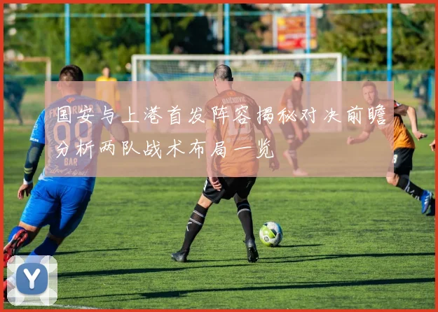 国安与上港首发阵容揭秘对决前瞻分析两队战术布局一览